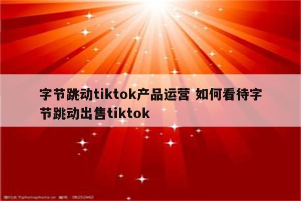 字节跳动tiktok产品运营 如何看待字节跳动出售tiktok