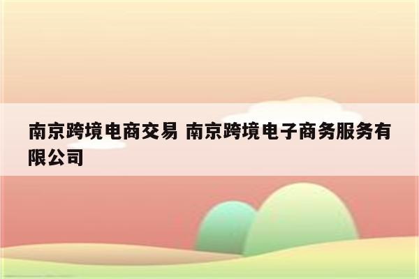 南京跨境电商交易 南京跨境电子商务服务有限公司