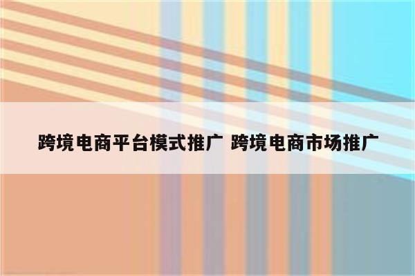 跨境电商平台模式推广 跨境电商市场推广