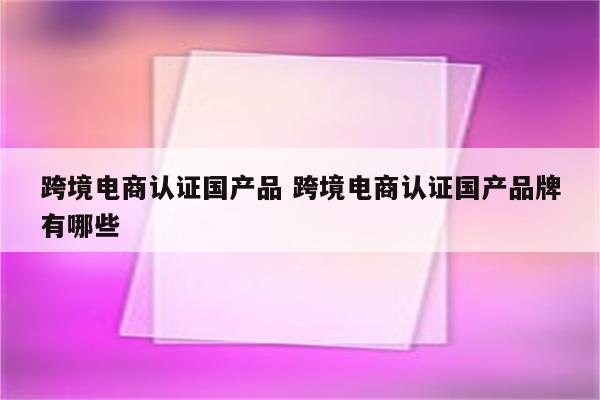 跨境电商认证国产品 跨境电商认证国产品牌有哪些