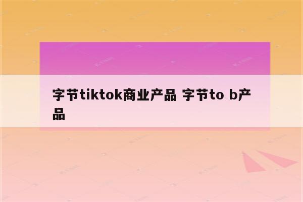 字节tiktok商业产品 字节to b产品