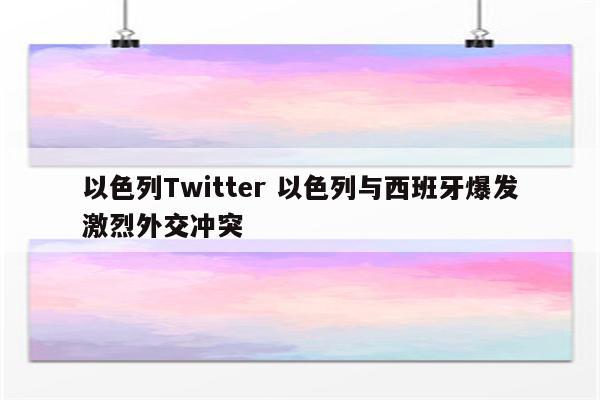 以色列Twitter 以色列与西班牙爆发激烈外交冲突
