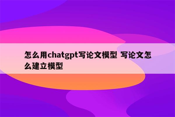 怎么用chatgpt写论文模型 写论文怎么建立模型