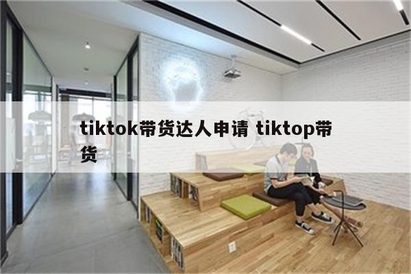 tiktok带货达人申请 tiktop带货