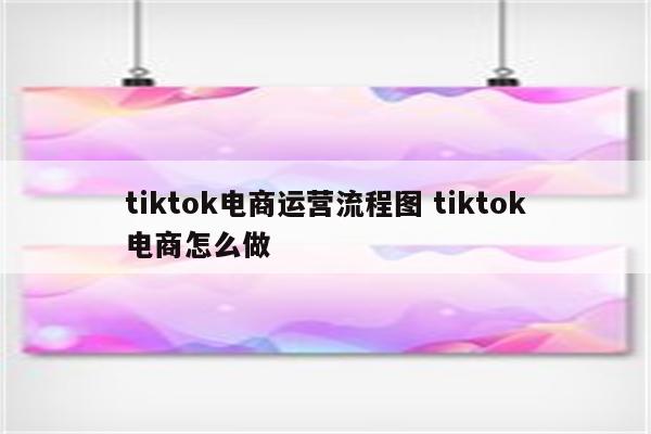 tiktok电商运营流程图 tiktok电商怎么做