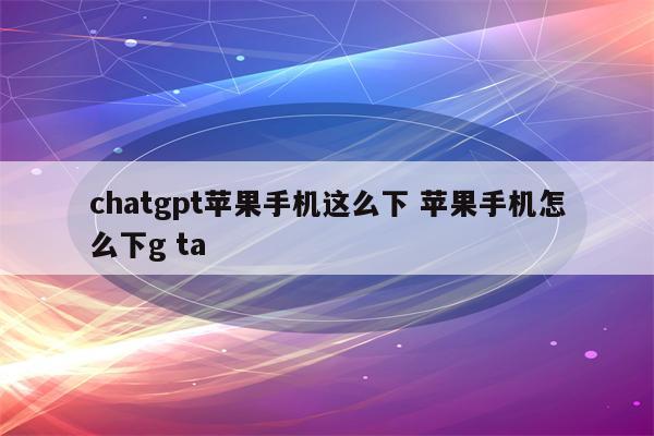 chatgpt苹果手机这么下 苹果手机怎么下g ta