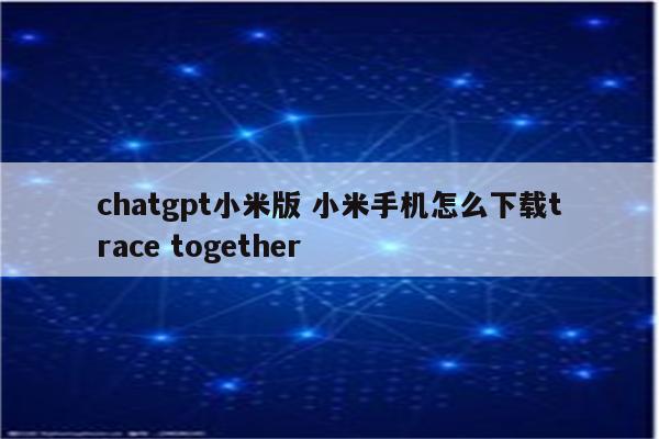 chatgpt小米版 小米手机怎么下载trace together