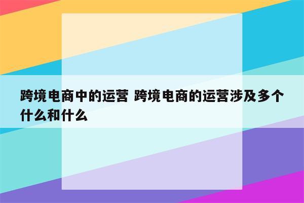 跨境电商中的运营 跨境电商的运营涉及多个什么和什么