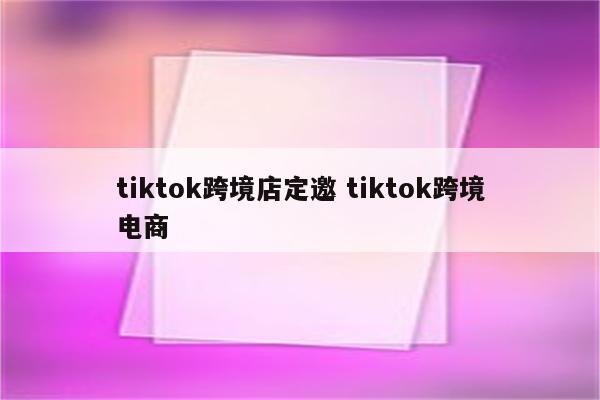 tiktok跨境店定邀 tiktok跨境电商