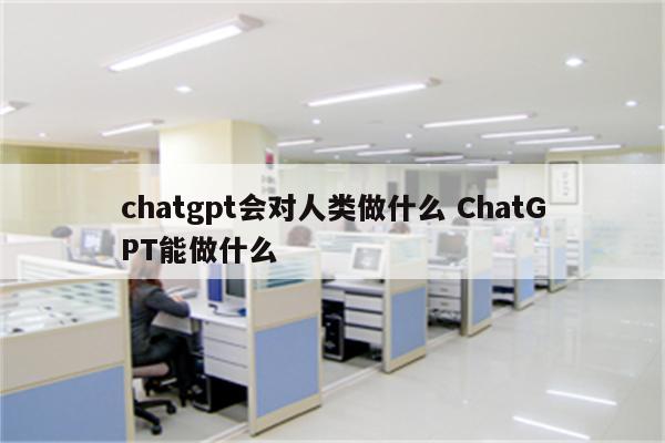 chatgpt会对人类做什么 ChatGPT能做什么