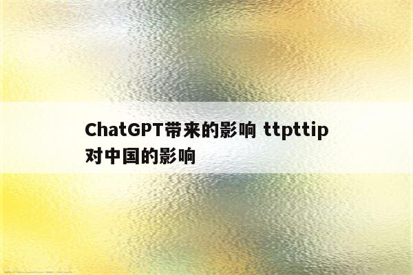 ChatGPT带来的影响 ttpttip对中国的影响