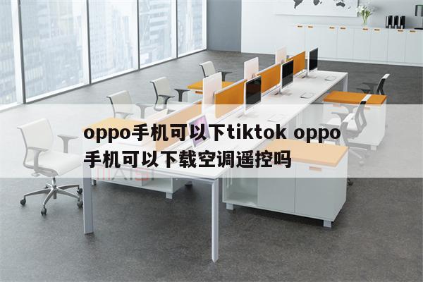 oppo手机可以下tiktok oppo手机可以下载空调遥控吗