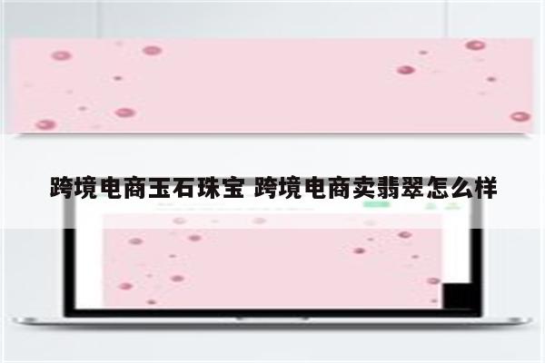 跨境电商玉石珠宝 跨境电商卖翡翠怎么样