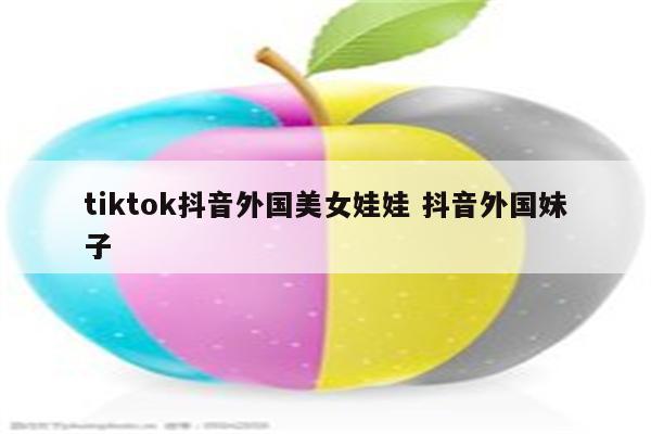 tiktok抖音外国美女娃娃 抖音外国妹子