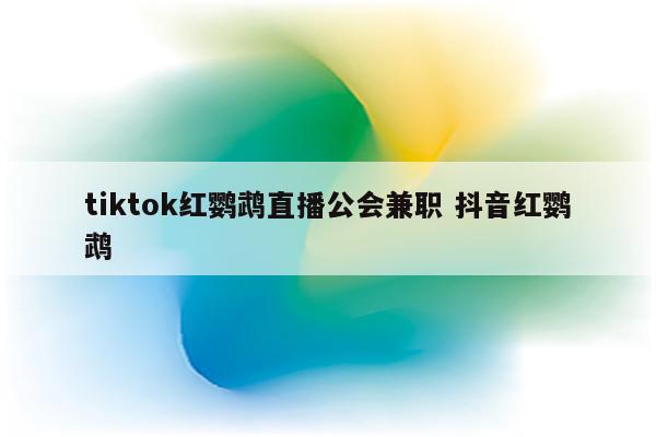 tiktok红鹦鹉直播公会兼职 抖音红鹦鹉