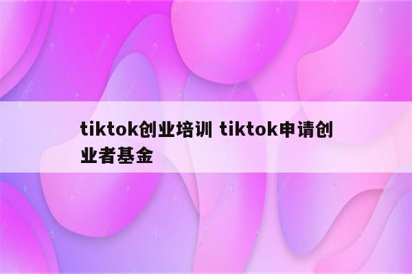 tiktok创业培训 tiktok申请创业者基金