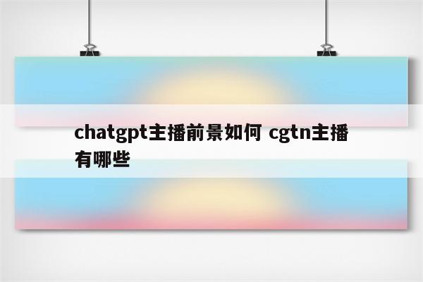 chatgpt主播前景如何 cgtn主播有哪些