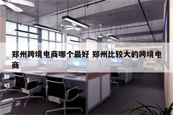 郑州跨境电商哪个最好 郑州比较大的跨境电商