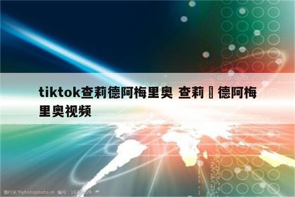 tiktok查莉德阿梅里奥 查莉•德阿梅里奥视频