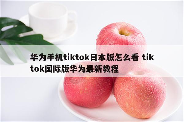 华为手机tiktok日本版怎么看 tiktok国际版华为最新教程