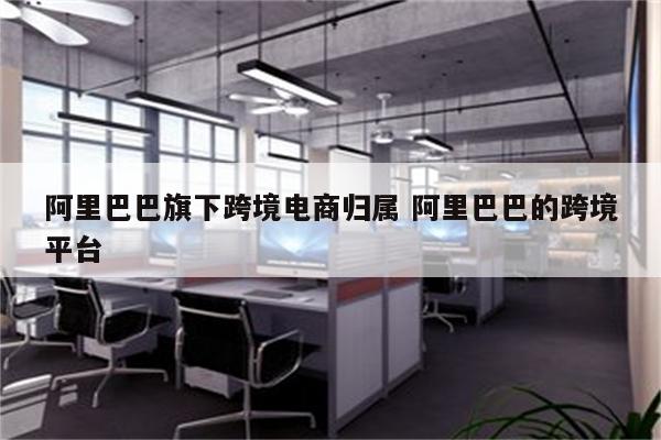阿里巴巴旗下跨境电商归属 阿里巴巴的跨境平台