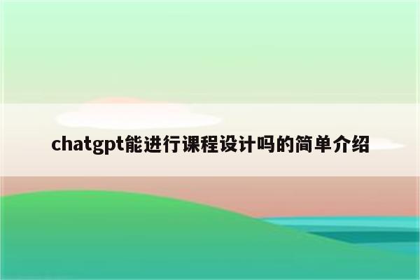 chatgpt能进行课程设计吗的简单介绍