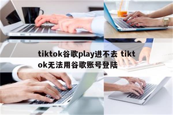 tiktok谷歌play进不去 tiktok无法用谷歌账号登陆