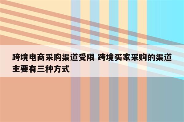 跨境电商采购渠道受限 跨境买家采购的渠道主要有三种方式