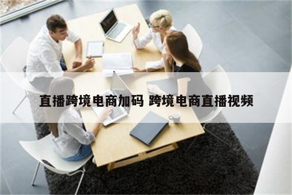 直播跨境电商加码 跨境电商直播视频