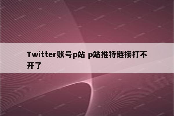 Twitter账号p站 p站推特链接打不开了