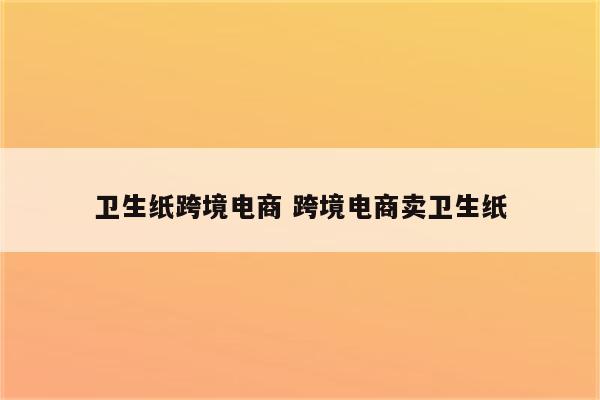 卫生纸跨境电商 跨境电商卖卫生纸