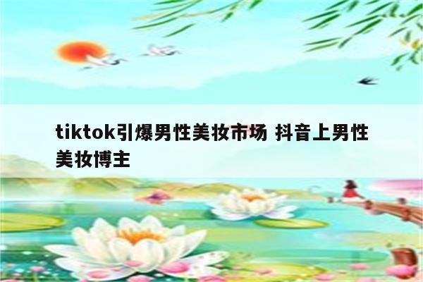 tiktok引爆男性美妆市场 抖音上男性美妆博主