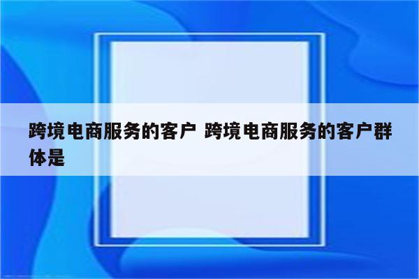 跨境电商服务的客户 跨境电商服务的客户群体是