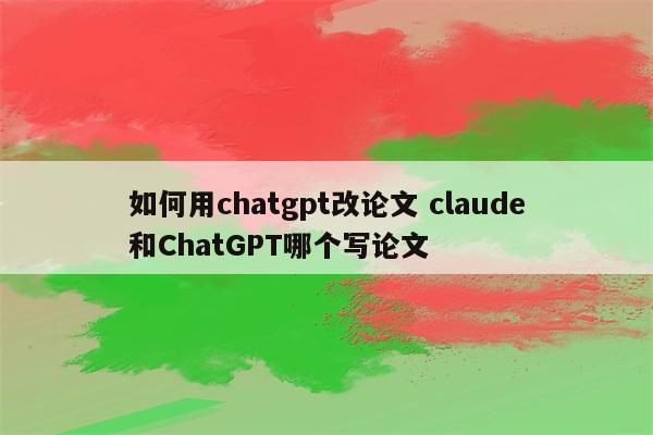 如何用chatgpt改论文 claude和ChatGPT哪个写论文