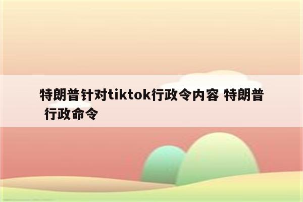 特朗普针对tiktok行政令内容 特朗普 行政命令