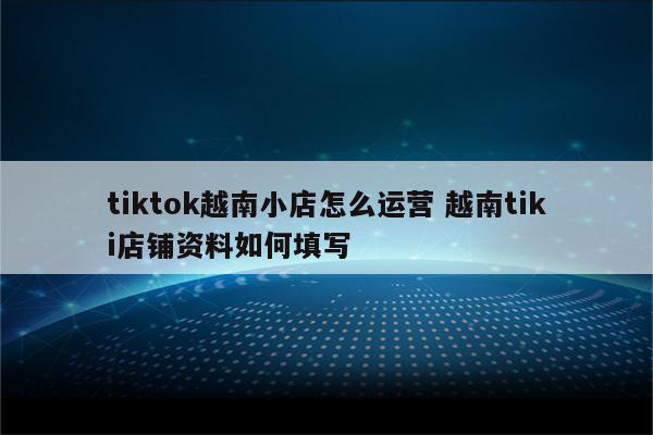 tiktok越南小店怎么运营 越南tiki店铺资料如何填写