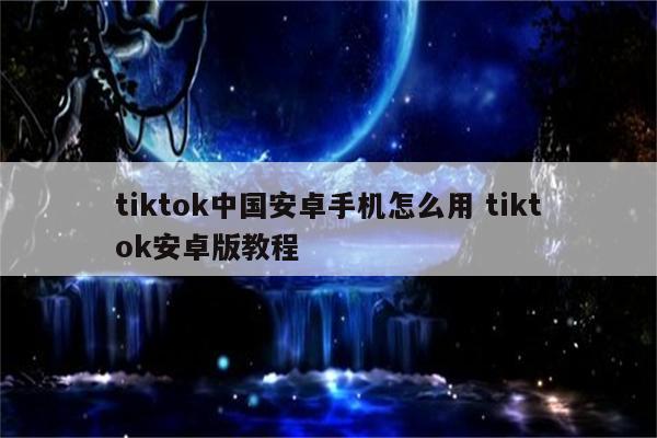 tiktok中国安卓手机怎么用 tiktok安卓版教程