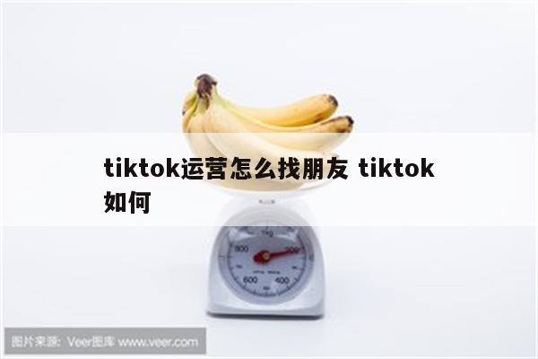 tiktok运营怎么找朋友 tiktok如何