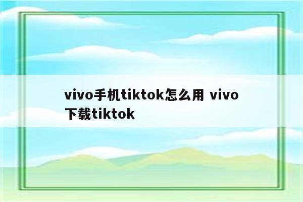 vivo手机tiktok怎么用 vivo下载tiktok