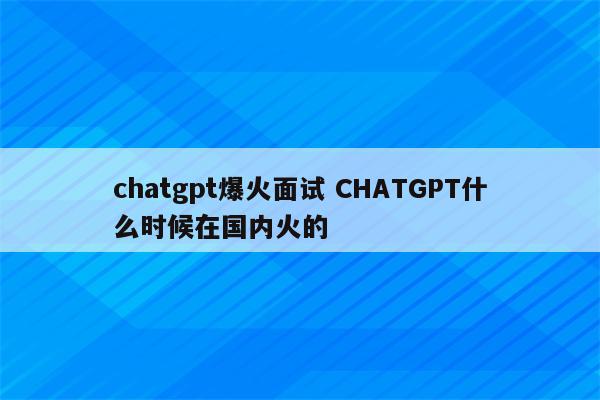 chatgpt爆火面试 CHATGPT什么时候在国内火的
