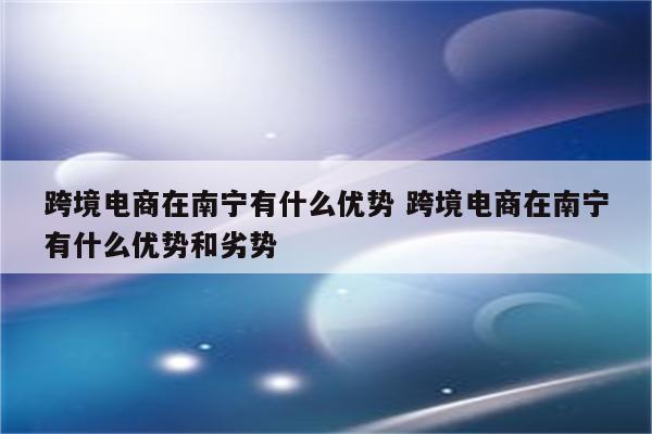跨境电商在南宁有什么优势 跨境电商在南宁有什么优势和劣势