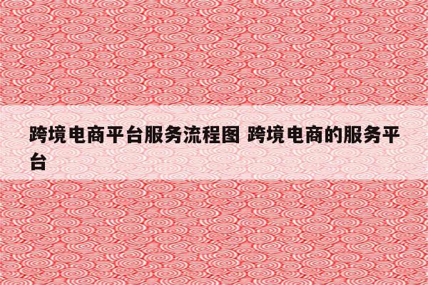 跨境电商平台服务流程图 跨境电商的服务平台