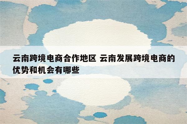 云南跨境电商合作地区 云南发展跨境电商的优势和机会有哪些