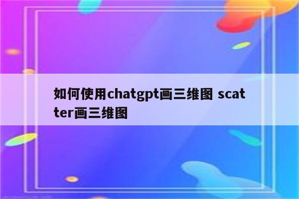 如何使用chatgpt画三维图 scatter画三维图