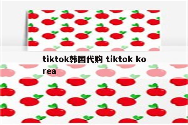 tiktok韩国代购 tiktok korea