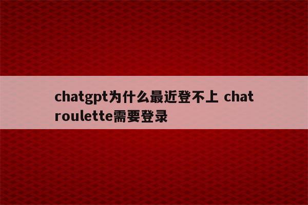 chatgpt为什么最近登不上 chatroulette需要登录