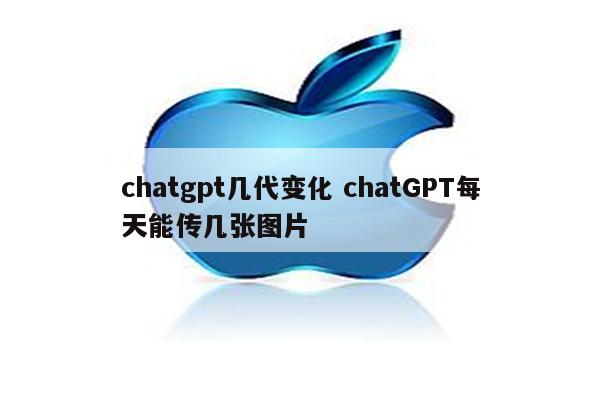 chatgpt几代变化 chatGPT每天能传几张图片