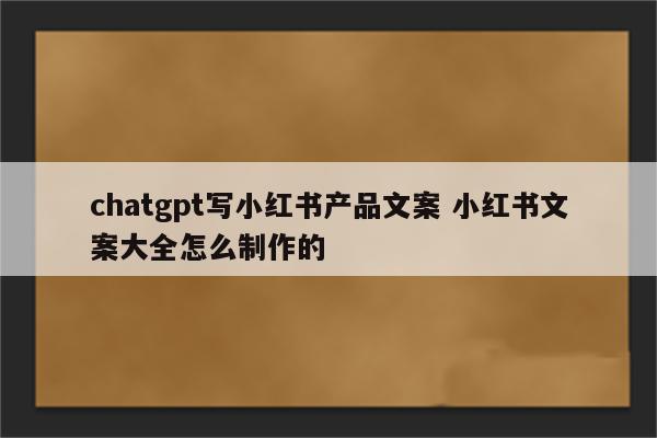 chatgpt写小红书产品文案 小红书文案大全怎么制作的