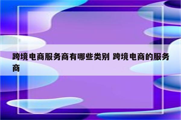 跨境电商服务商有哪些类别 跨境电商的服务商