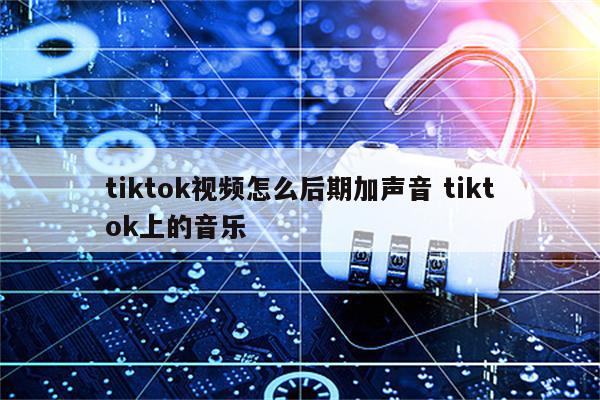 tiktok视频怎么后期加声音 tiktok上的音乐